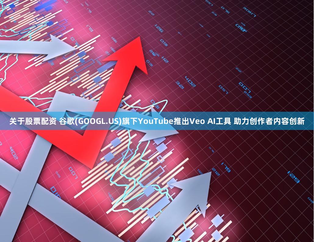 关于股票配资 谷歌(GOOGL.US)旗下YouTube推出Veo AI工具 助力创作者内容创新