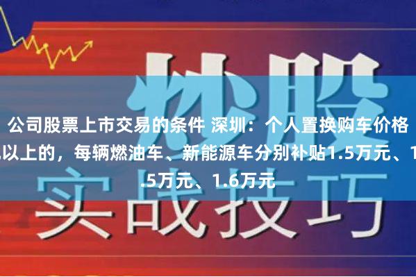 公司股票上市交易的条件 深圳：个人置换购车价格25万元以上的，每辆燃油车、新能源车分别补贴1.5万元、1.6万元