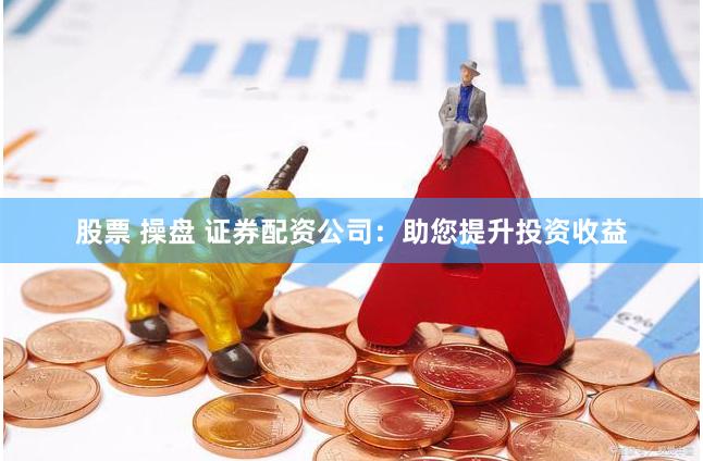 股票 操盘 证券配资公司：助您提升投资收益